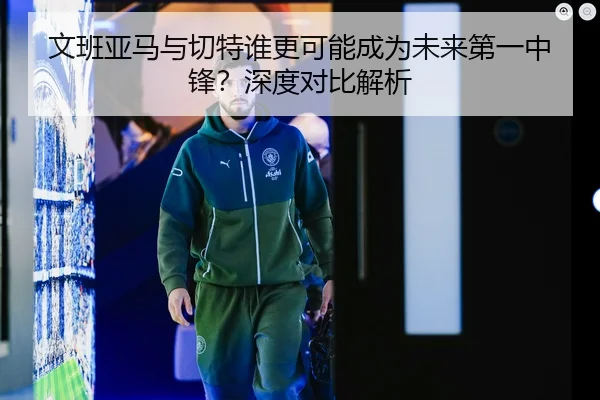 文班亚马与切特谁更可能成为未来第一中锋？深度对比解析