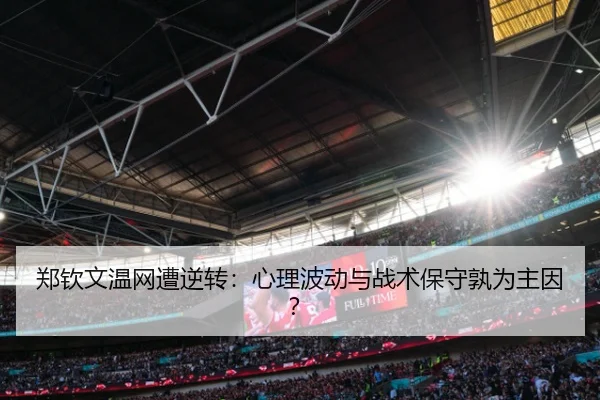 郑钦文温网遭逆转：心理波动与战术保守孰为主因？